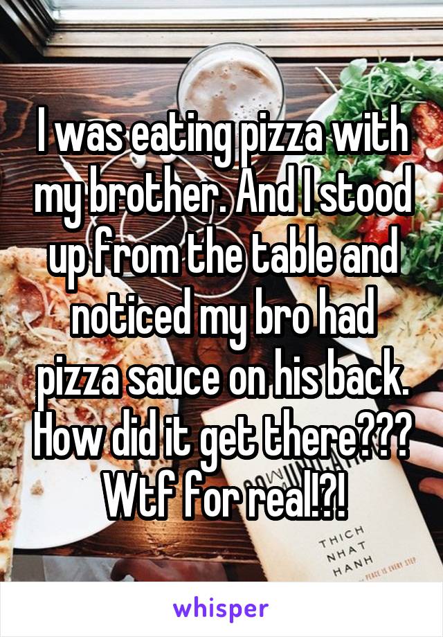 I was eating pizza with my brother. And I stood up from the table and noticed my bro had pizza sauce on his back. How did it get there??? Wtf for real!?!