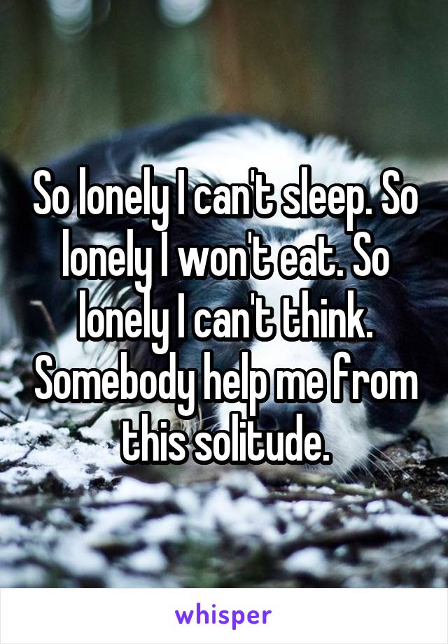 So lonely I can't sleep. So lonely I won't eat. So lonely I can't think. Somebody help me from this solitude.