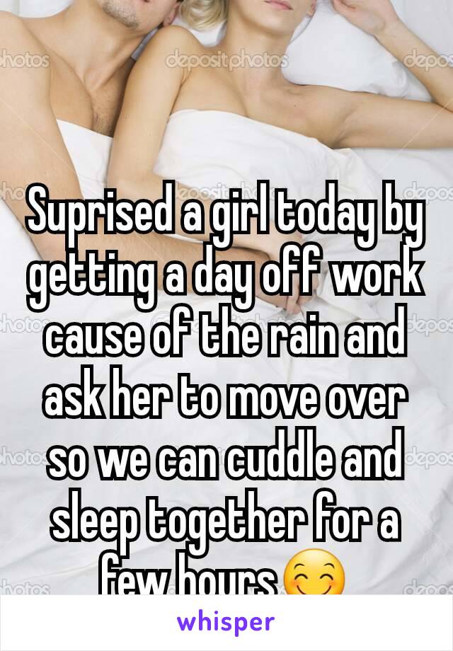 Suprised a girl today by getting a day off work cause of the rain and ask her to move over so we can cuddle and sleep together for a few hours😊