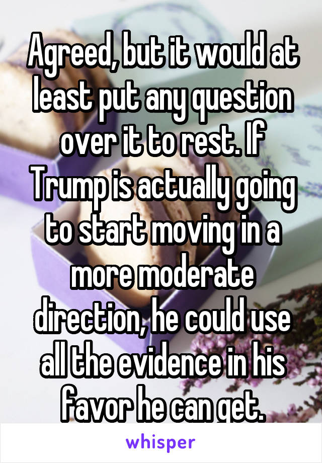 Agreed, but it would at least put any question over it to rest. If Trump is actually going to start moving in a more moderate direction, he could use all the evidence in his favor he can get.