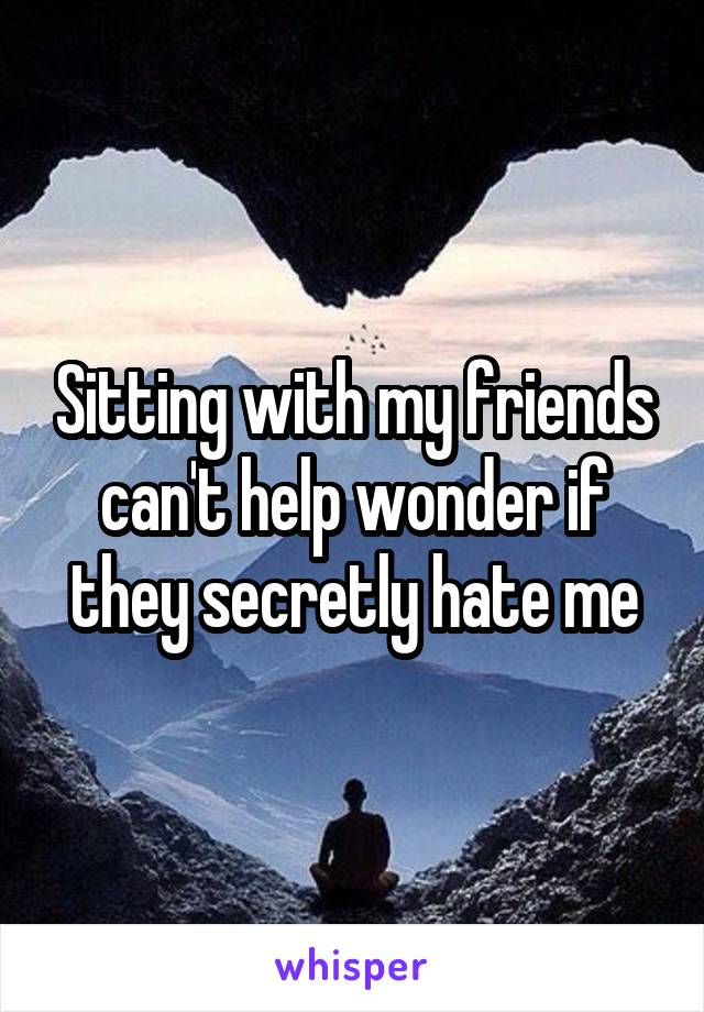 Sitting with my friends can't help wonder if they secretly hate me