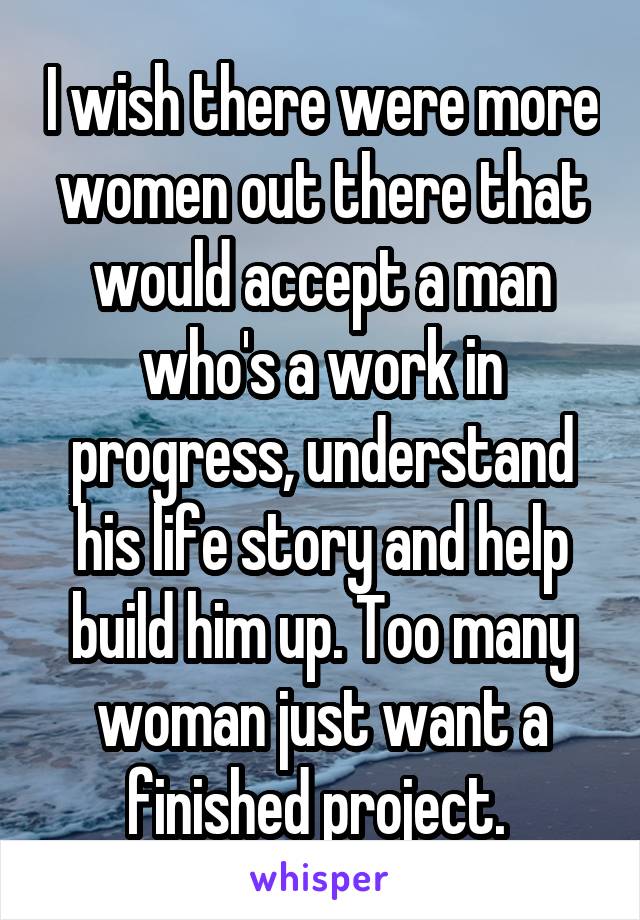 I wish there were more women out there that would accept a man who's a work in progress, understand his life story and help build him up. Too many woman just want a finished project. 