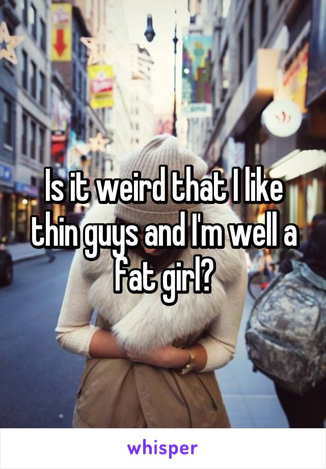 Is it weird that I like thin guys and I'm well a fat girl?