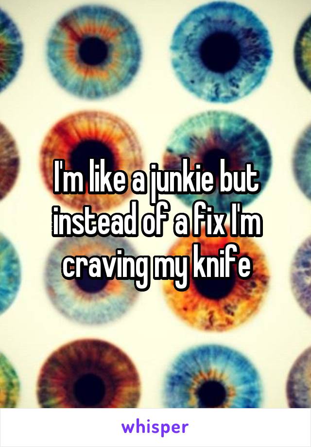 I'm like a junkie but instead of a fix I'm craving my knife