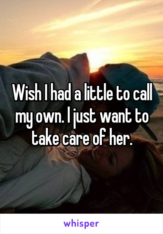 Wish I had a little to call my own. I just want to take care of her.