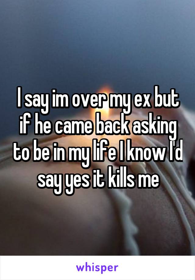 I say im over my ex but if he came back asking to be in my life I know I'd say yes it kills me