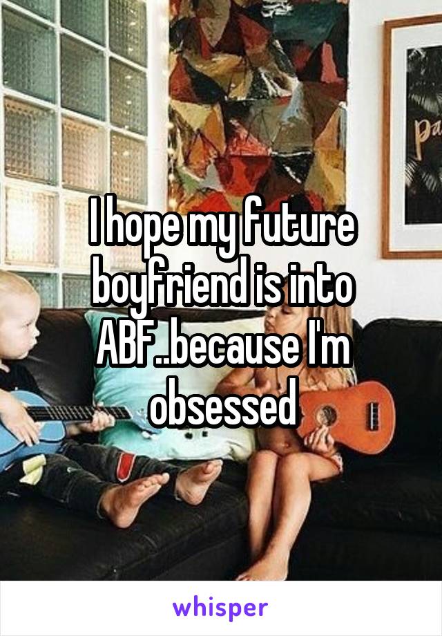 I hope my future boyfriend is into ABF..because I'm obsessed