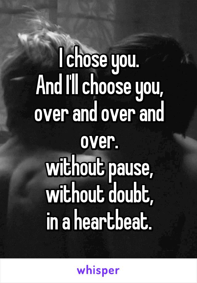 I chose you.
And I'll choose you,
over and over and over.
without pause,
without doubt,
in a heartbeat.