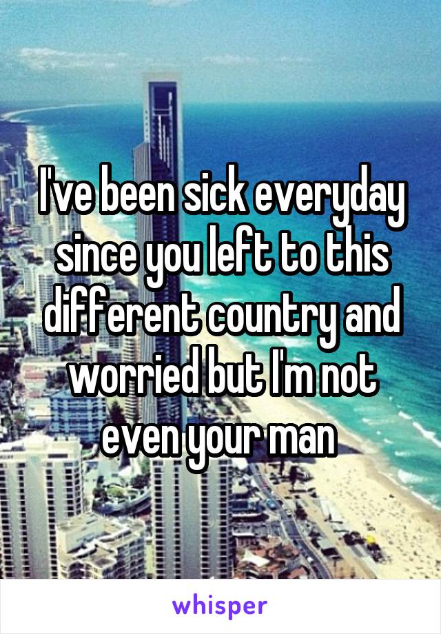 I've been sick everyday since you left to this different country and worried but I'm not even your man 