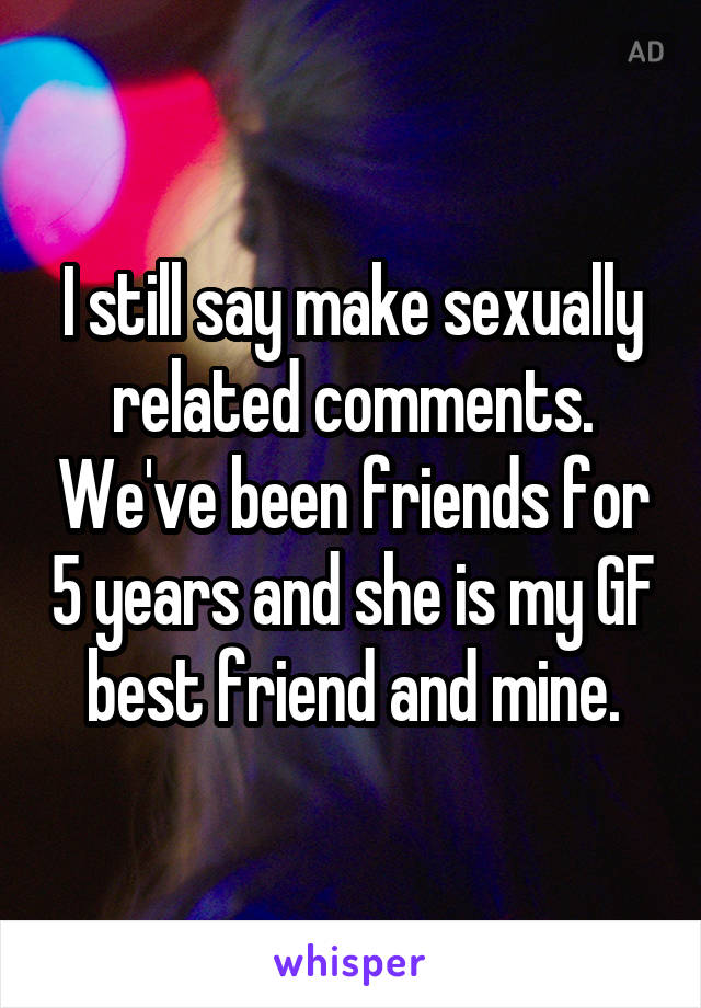 I still say make sexually related comments. We've been friends for 5 years and she is my GF best friend and mine.