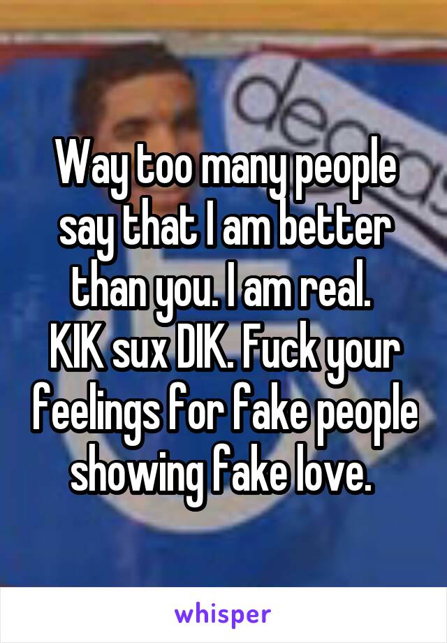 Way too many people say that I am better than you. I am real. 
KIK sux DIK. Fuck your feelings for fake people showing fake love. 