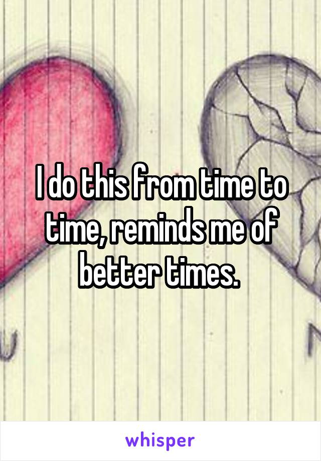 I do this from time to time, reminds me of better times. 