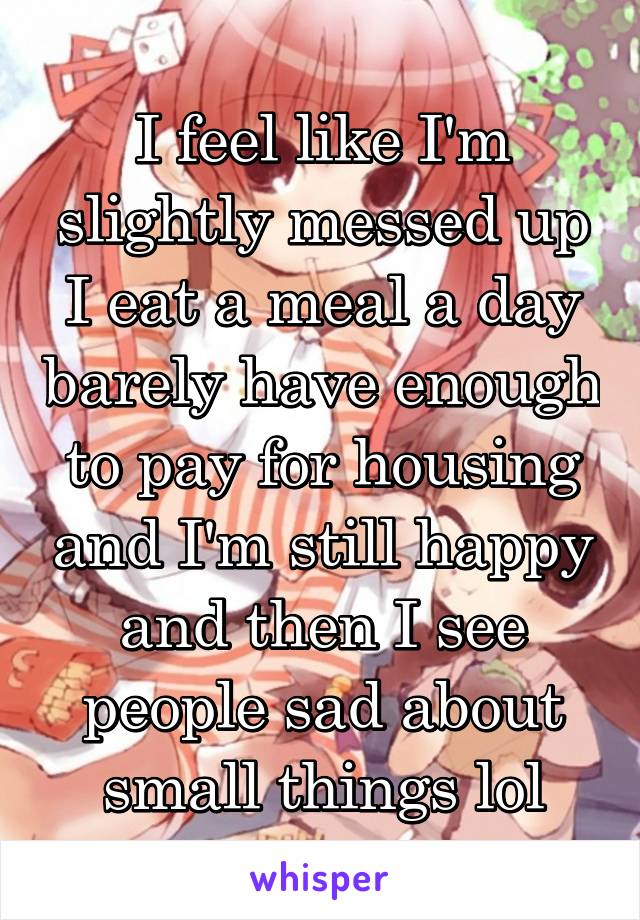 I feel like I'm slightly messed up I eat a meal a day barely have enough to pay for housing and I'm still happy and then I see people sad about small things lol