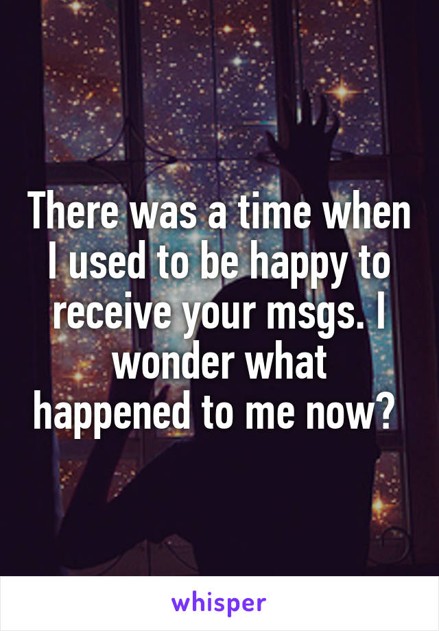 There was a time when I used to be happy to receive your msgs. I wonder what happened to me now? 