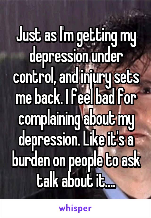 Just as I'm getting my depression under control, and injury sets me back. I feel bad for complaining about my depression. Like it's a burden on people to ask talk about it....