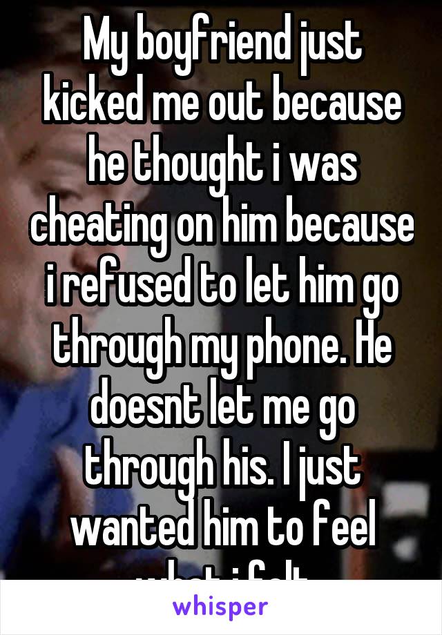 My boyfriend just kicked me out because he thought i was cheating on him because i refused to let him go through my phone. He doesnt let me go through his. I just wanted him to feel what i felt