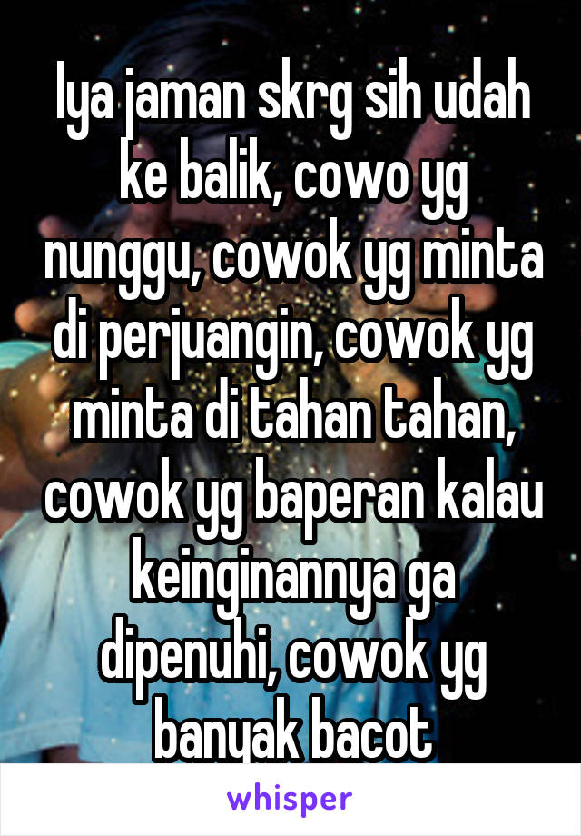 Iya jaman skrg sih udah ke balik, cowo yg nunggu, cowok yg minta di perjuangin, cowok yg minta di tahan tahan, cowok yg baperan kalau keinginannya ga dipenuhi, cowok yg banyak bacot