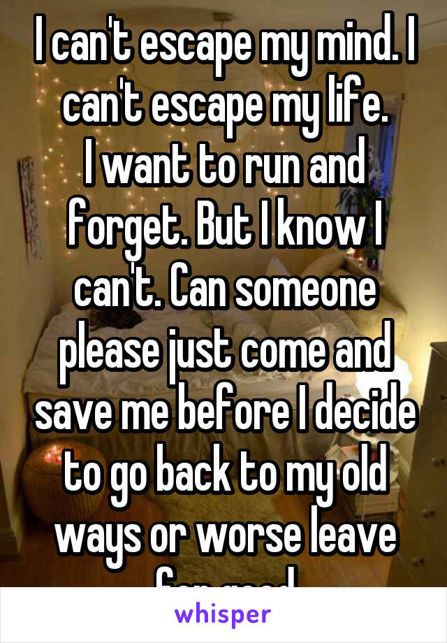 I can't escape my mind. I can't escape my life.
I want to run and forget. But I know I can't. Can someone please just come and save me before I decide to go back to my old ways or worse leave for good