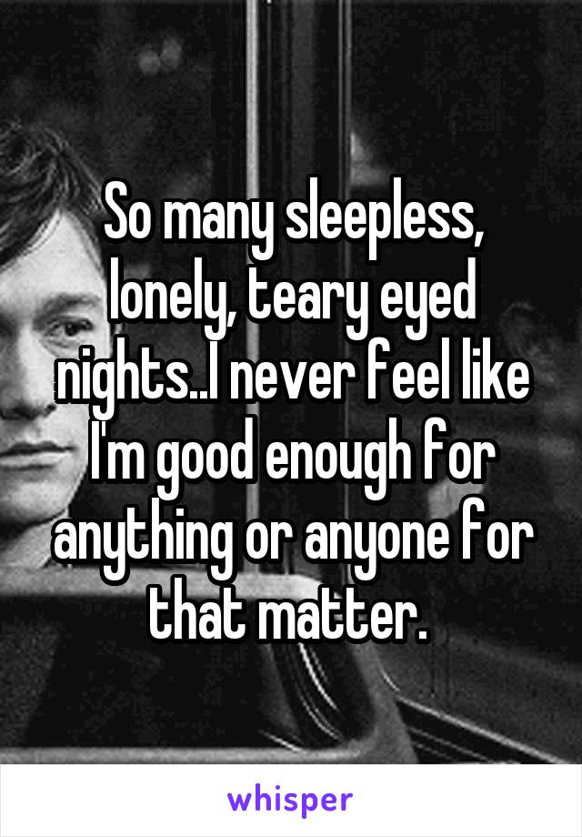 So many sleepless, lonely, teary eyed nights..I never feel like I'm good enough for anything or anyone for that matter. 