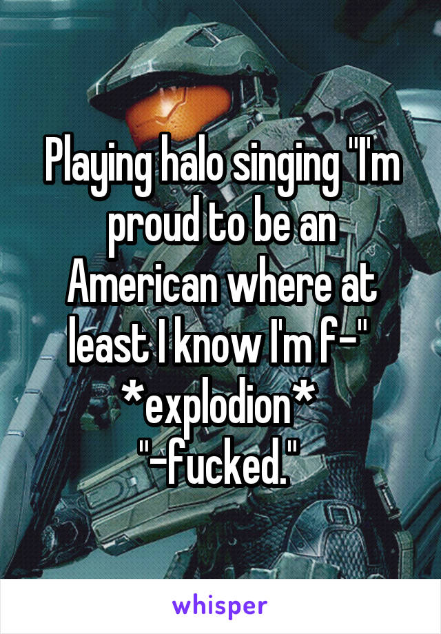 Playing halo singing "I'm proud to be an American where at least I know I'm f-" 
*explodion* 
"-fucked." 