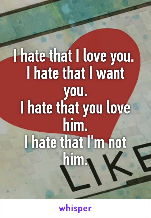 I hate that I love you. 
I hate that I want you.
I hate that you love him.
I hate that I'm not him.