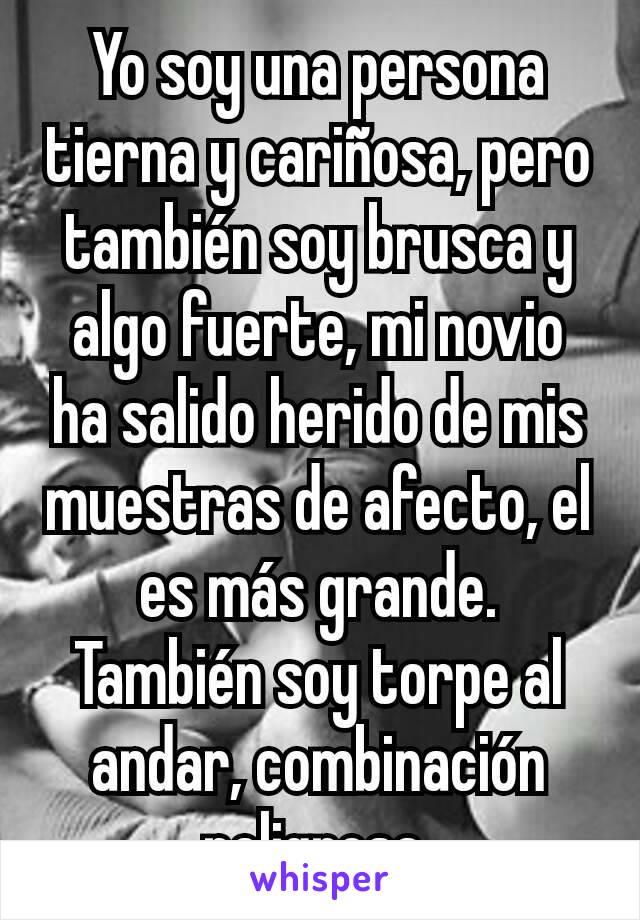 Yo soy una persona tierna y cariñosa, pero también soy brusca y algo fuerte, mi novio ha salido herido de mis muestras de afecto, el es más grande. También soy torpe al andar, combinación peligrosa.