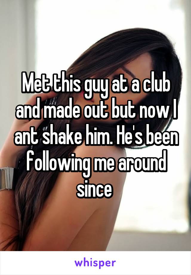 Met this guy at a club and made out but now I ant shake him. He's been following me around since 