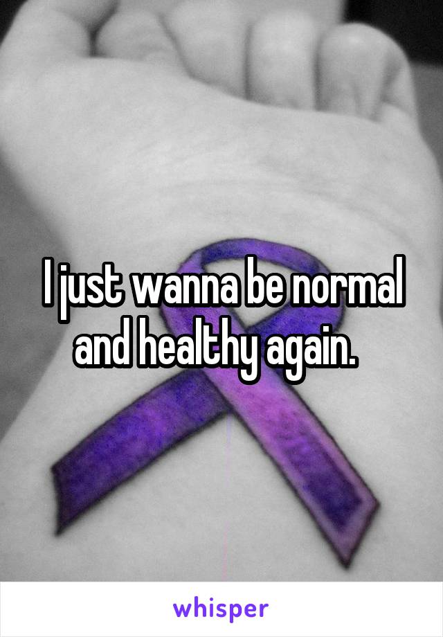 I just wanna be normal and healthy again.  