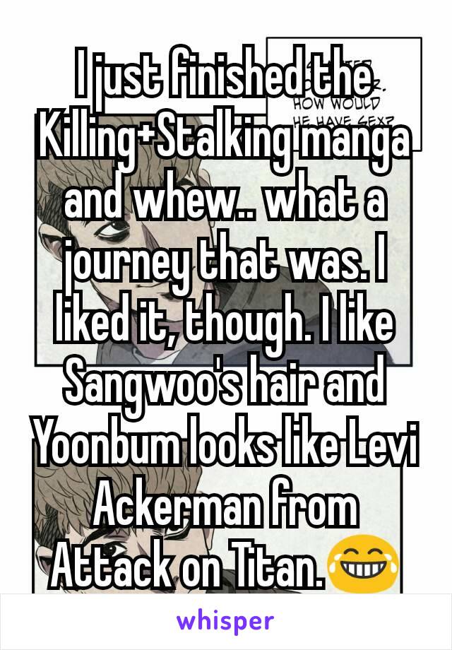 I just finished the Killing+Stalking manga and whew.. what a journey that was. I liked it, though. I like Sangwoo's hair and Yoonbum looks like Levi Ackerman from Attack on Titan.😂