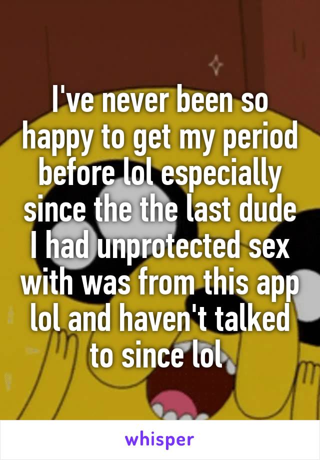 I've never been so happy to get my period before lol especially since the the last dude I had unprotected sex with was from this app lol and haven't talked to since lol 