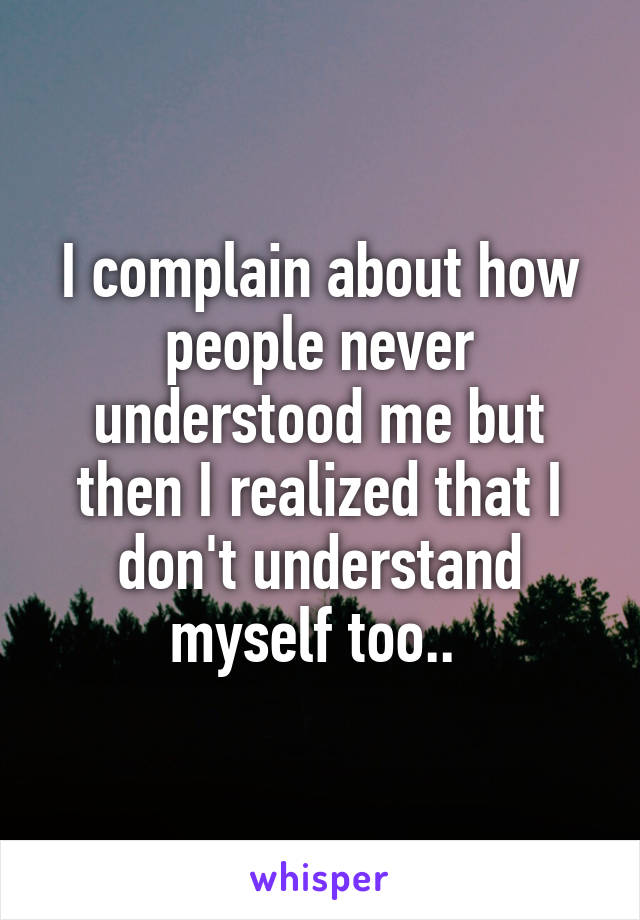 I complain about how people never understood me but then I realized that I don't understand myself too.. 