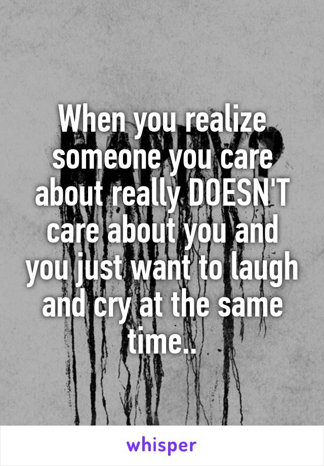 When you realize someone you care about really DOESN'T care about you and you just want to laugh and cry at the same time..