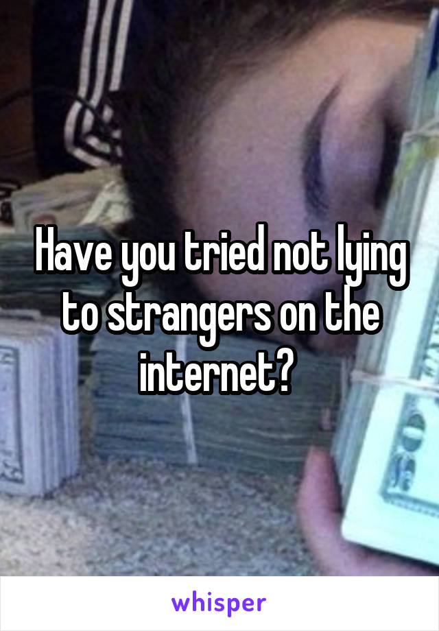 Have you tried not lying to strangers on the internet? 