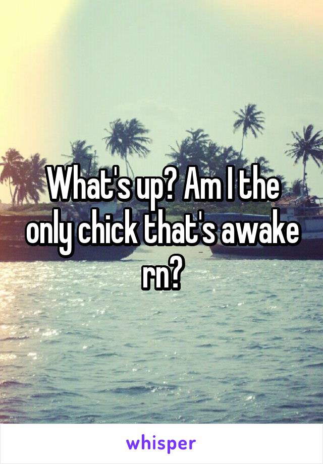 What's up? Am I the only chick that's awake rn?