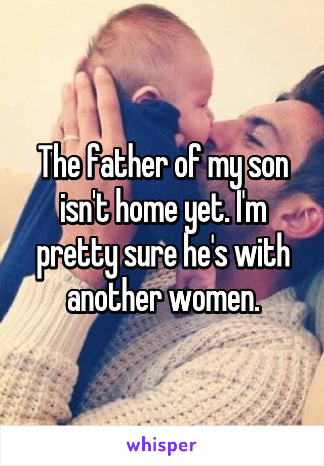 The father of my son isn't home yet. I'm pretty sure he's with another women.