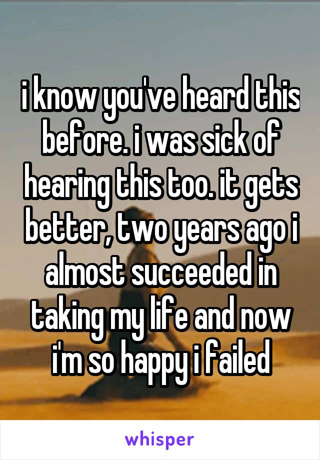 i know you've heard this before. i was sick of hearing this too. it gets better, two years ago i almost succeeded in taking my life and now i'm so happy i failed