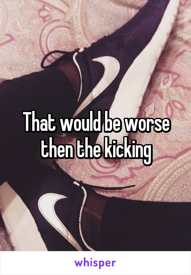 That would be worse then the kicking