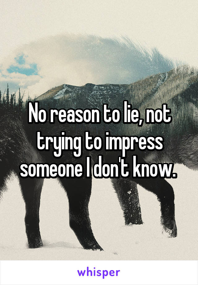 No reason to lie, not trying to impress someone I don't know. 