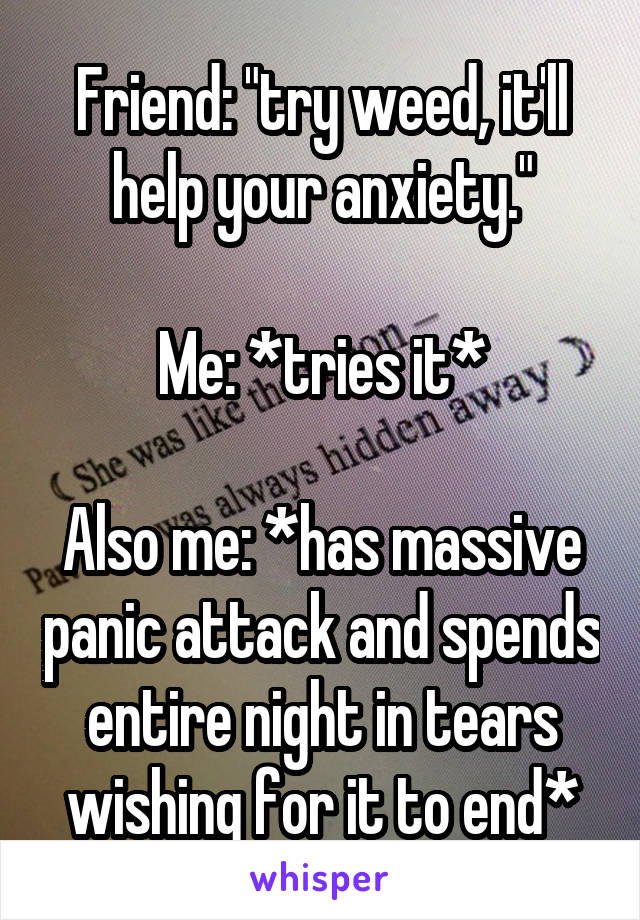 Friend: "try weed, it'll help your anxiety."

Me: *tries it*

Also me: *has massive panic attack and spends entire night in tears wishing for it to end*