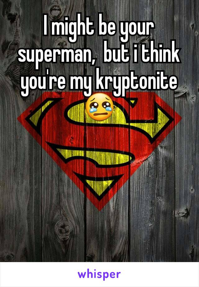 I might be your superman,  but i think you're my kryptonite
😢