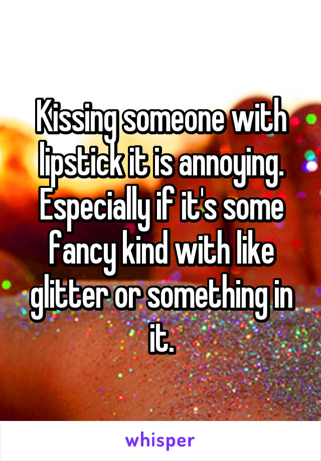 Kissing someone with lipstick it is annoying. Especially if it's some fancy kind with like glitter or something in it.