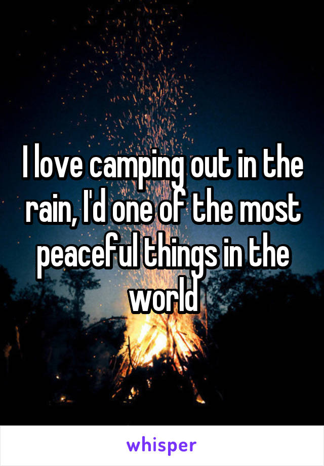 I love camping out in the rain, I'd one of the most peaceful things in the world