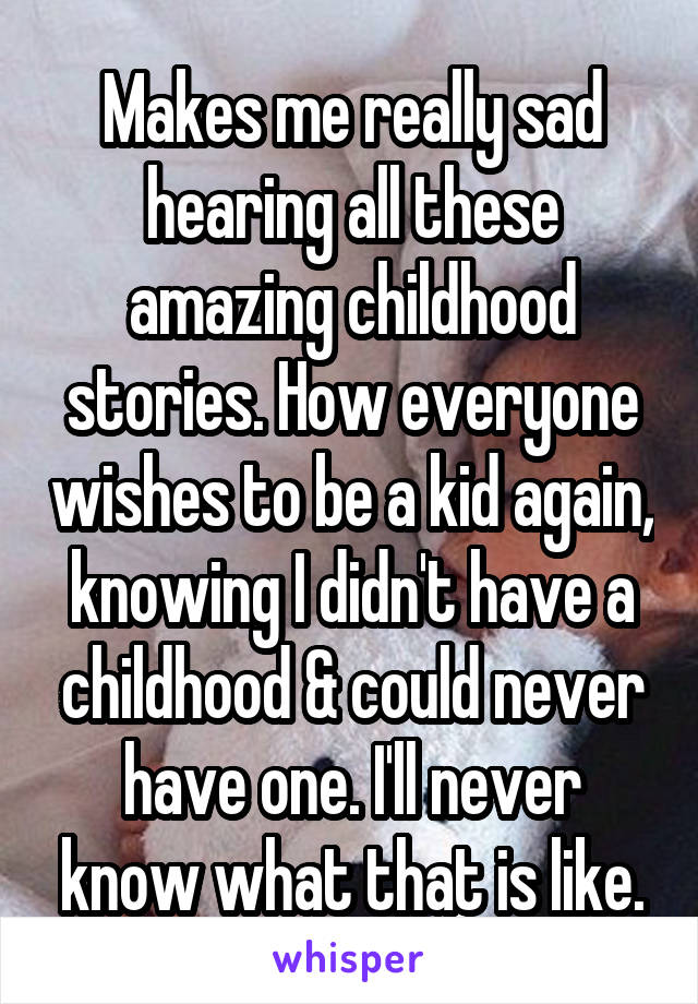 Makes me really sad hearing all these amazing childhood stories. How everyone wishes to be a kid again, knowing I didn't have a childhood & could never have one. I'll never know what that is like.