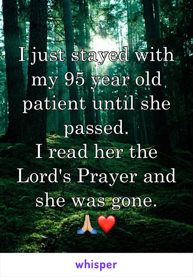 I just stayed with my 95 year old patient until she passed. 
I read her the Lord's Prayer and she was gone. 
🙏🏼❤