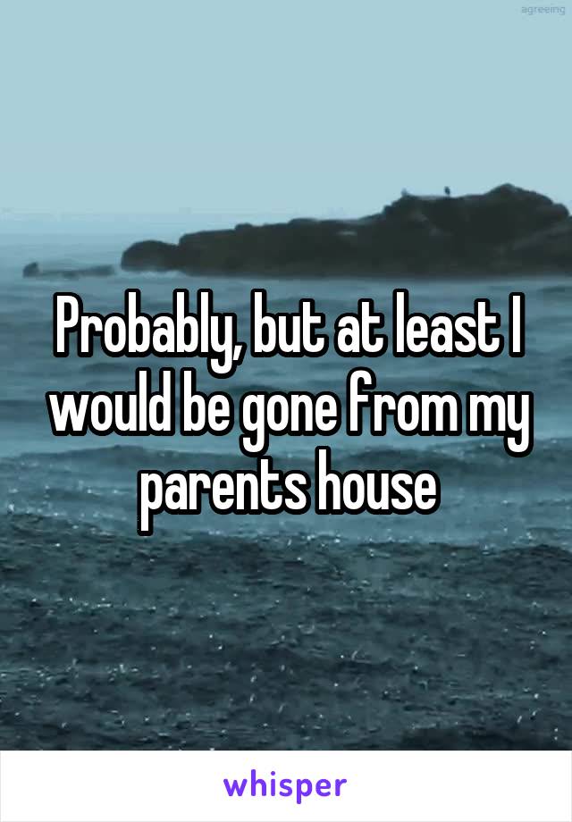 Probably, but at least I would be gone from my parents house