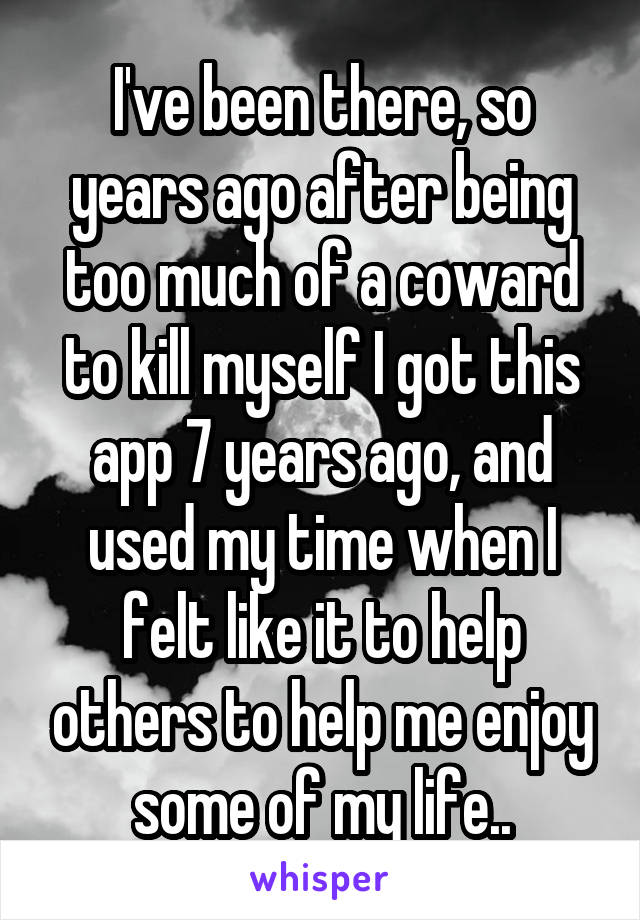 I've been there, so years ago after being too much of a coward to kill myself I got this app 7 years ago, and used my time when I felt like it to help others to help me enjoy some of my life..