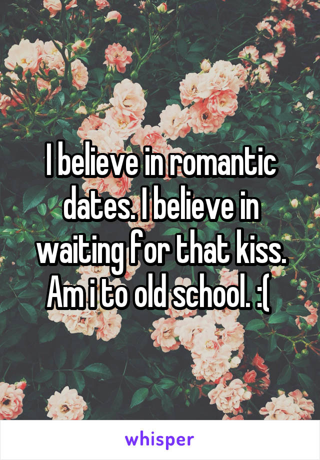 I believe in romantic dates. I believe in waiting for that kiss. Am i to old school. :( 