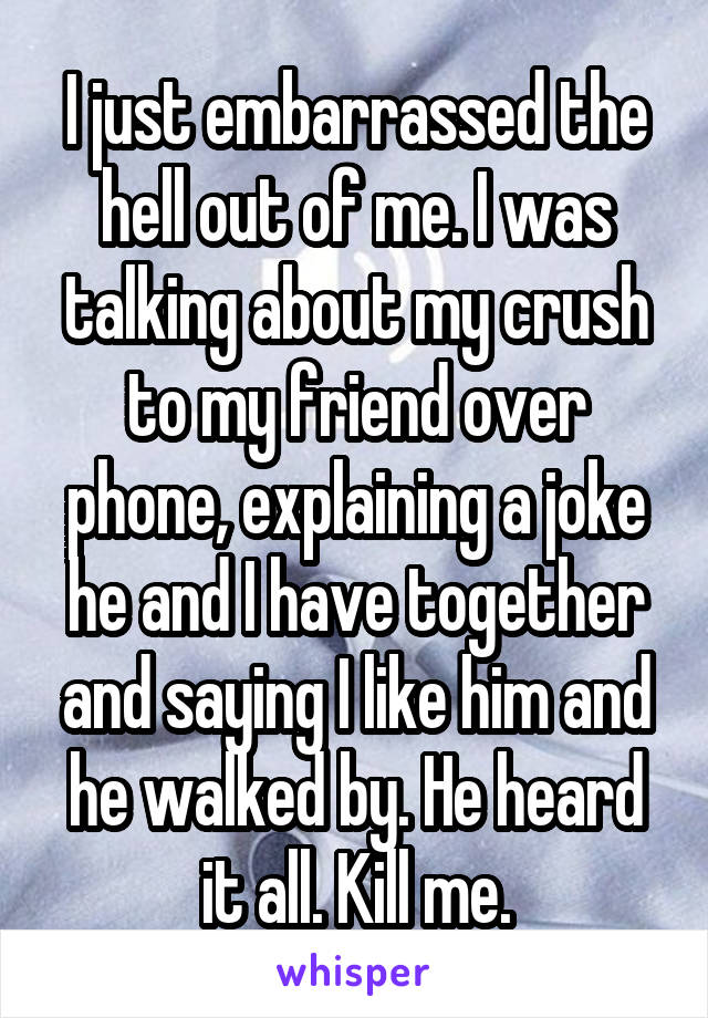 I just embarrassed the hell out of me. I was talking about my crush to my friend over phone, explaining a joke he and I have together and saying I like him and he walked by. He heard it all. Kill me.