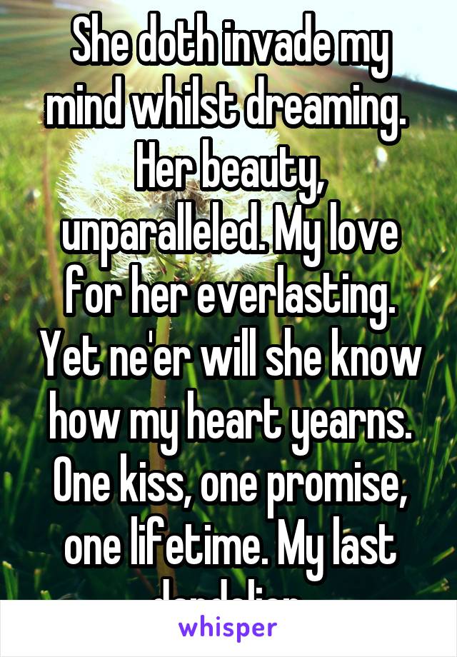 She doth invade my mind whilst dreaming.  Her beauty, unparalleled. My love for her everlasting. Yet ne'er will she know how my heart yearns. One kiss, one promise, one lifetime. My last dandelion.