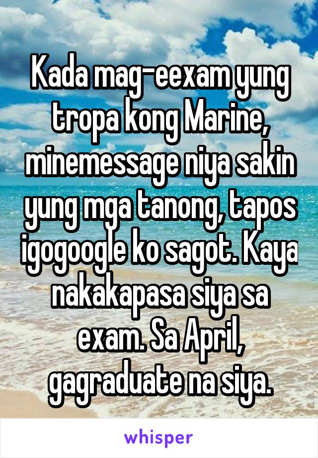 Kada mag-eexam yung tropa kong Marine, minemessage niya sakin yung mga tanong, tapos igogoogle ko sagot. Kaya nakakapasa siya sa exam. Sa April, gagraduate na siya.